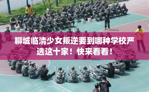 聊城临清少女叛逆要到哪种学校严选这十家！快来看看！