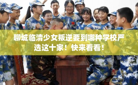 聊城临清少女叛逆要到哪种学校严选这十家！快来看看！
