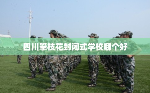 四川攀枝花封闭式学校哪个好 四川攀枝花封闭式学校哪个好