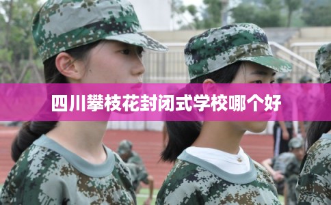 四川攀枝花封闭式学校哪个好 四川攀枝花封闭式学校哪个好
