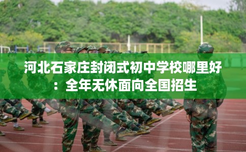 河北石家庄封闭式初中学校哪里好：全年无休面向全国招生