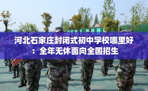 河北石家庄封闭式初中学校哪里好：全年无休面向全国招生