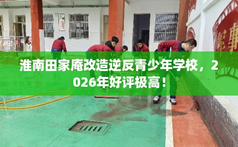 淮南田家庵改造逆反青少年学校,2026年好评极高! 淮南田家庵改造逆反青少年学校,2026年好评极高!