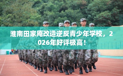淮南田家庵改造逆反青少年学校,2026年好评极高! 淮南田家庵改造逆反青少年学校,2026年好评极高!