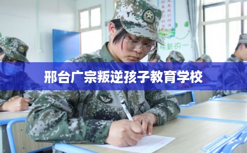 邢台广宗叛逆孩子教育学校 邢台广宗叛逆孩子教育学校