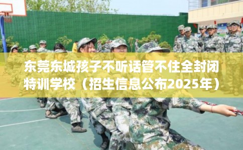 东莞东城孩子不听话管不住全封闭特训学校(招生信息公布2025年) 东莞东城孩子不听话管不住全封闭特训学校(招生信息公布2025年)