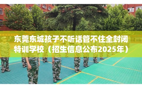 东莞东城孩子不听话管不住全封闭特训学校（招生信息公布2025年）