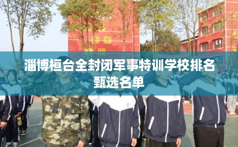 淄博桓台全封闭军事特训学校排名甄选名单