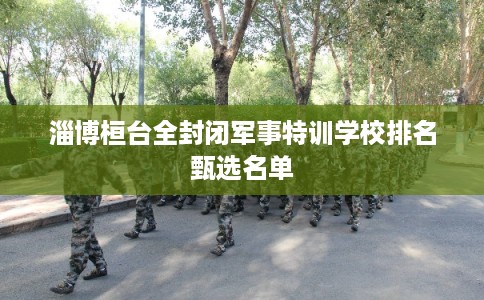 淄博桓台全封闭军事特训学校排名甄选名单