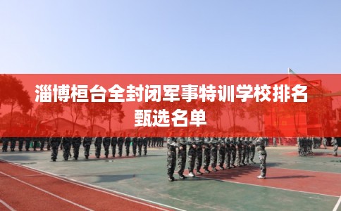 淄博桓台全封闭军事特训学校排名甄选名单