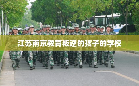 江苏南京教育叛逆的孩子的学校 江苏南京教育叛逆的孩子的学校