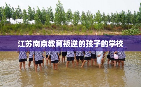 江苏南京教育叛逆的孩子的学校 江苏南京教育叛逆的孩子的学校