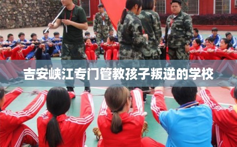 吉安峡江专门管教孩子叛逆的学校