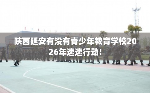 陕西延安有没有青少年教育学校2026年速速行动!