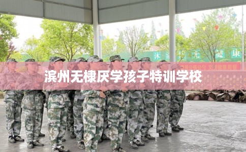 滨州无棣厌学孩子特训学校 滨州无棣厌学孩子特训学校