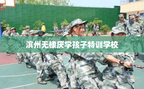 滨州无棣厌学孩子特训学校 滨州无棣厌学孩子特训学校