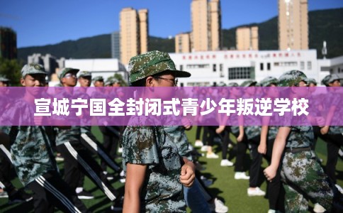 宣城宁国全封闭式青少年叛逆学校 宣城宁国全封闭式青少年叛逆学校