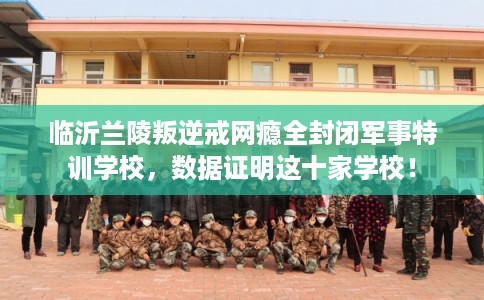临沂兰陵叛逆戒网瘾全封闭军事特训学校，数据证明这十家学校！