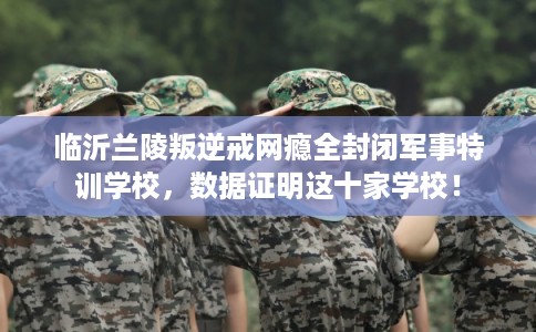 临沂兰陵叛逆戒网瘾全封闭军事特训学校，数据证明这十家学校！