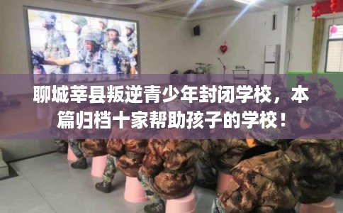 聊城莘县叛逆青少年封闭学校，本篇归档十家帮助孩子的学校！