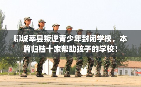 聊城莘县叛逆青少年封闭学校，本篇归档十家帮助孩子的学校！