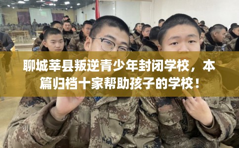 聊城莘县叛逆青少年封闭学校，本篇归档十家帮助孩子的学校！