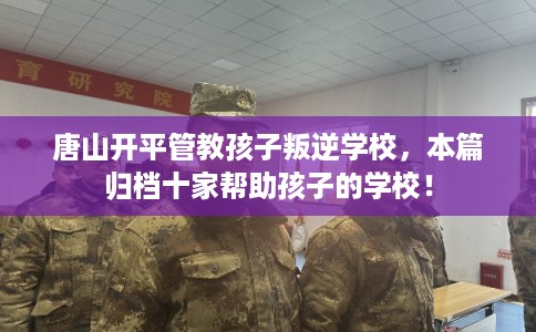 唐山开平管教孩子叛逆学校，本篇归档十家帮助孩子的学校！