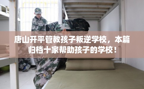 唐山开平管教孩子叛逆学校，本篇归档十家帮助孩子的学校！