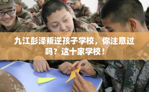 九江彭泽叛逆孩子学校,你注意过吗?这十家学校! 九江彭泽叛逆孩子学校,你注意过吗?这十家学校!