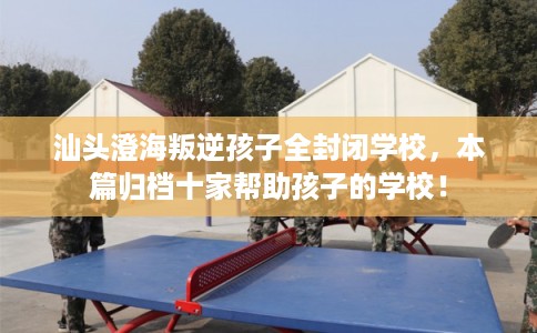 汕头澄海叛逆孩子全封闭学校,本篇归档十家帮助孩子的学校! 汕头澄海叛逆孩子全封闭学校,本篇归档十家帮助孩子的学校!