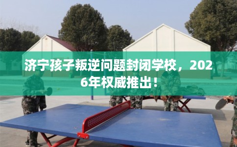 济宁孩子叛逆问题封闭学校，2026年权威推出！