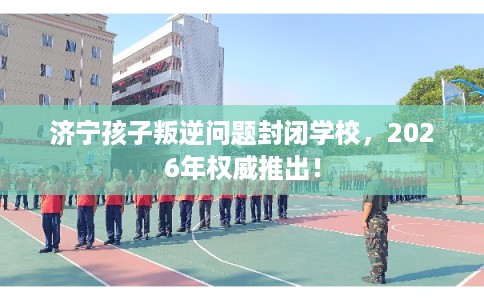 济宁孩子叛逆问题封闭学校，2026年权威推出！