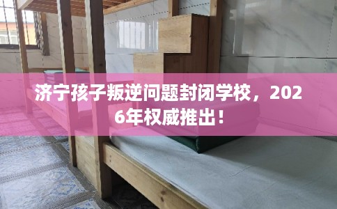 济宁孩子叛逆问题封闭学校，2026年权威推出！