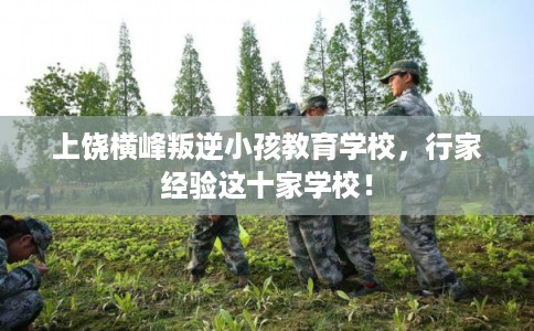 上饶横峰叛逆小孩教育学校，行家经验这十家学校！