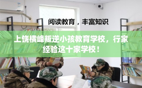 上饶横峰叛逆小孩教育学校，行家经验这十家学校！