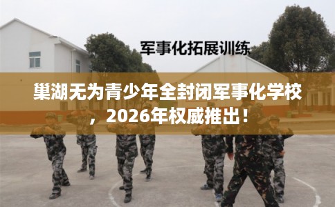 巢湖无为青少年全封闭军事化学校，2026年权威推出！