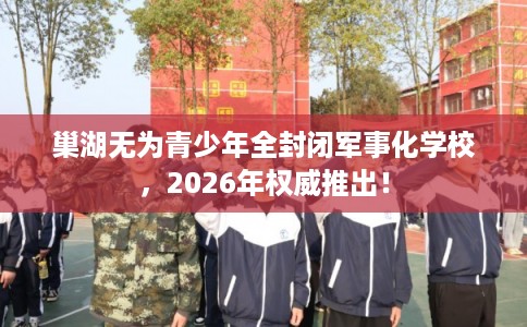 巢湖无为青少年全封闭军事化学校，2026年权威推出！