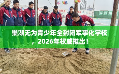 巢湖无为青少年全封闭军事化学校，2026年权威推出！