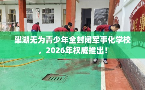 巢湖无为青少年全封闭军事化学校，2026年权威推出！