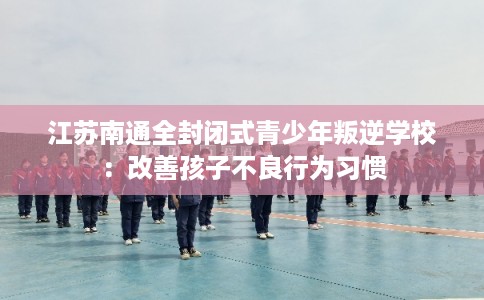 江苏南通全封闭式青少年叛逆学校:改善孩子不良行为习惯 江苏南通全封闭式青少年叛逆学校:改善孩子不良行为习惯
