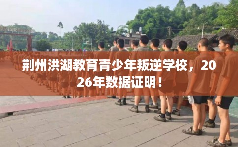 荆州洪湖教育青少年叛逆学校，2026年数据证明！