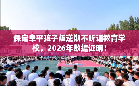 保定阜平孩子叛逆期不听话教育学校，2026年数据证明！