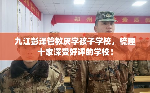 九江彭泽管教厌学孩子学校，梳理十家深受好评的学校！