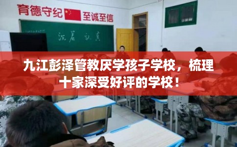九江彭泽管教厌学孩子学校，梳理十家深受好评的学校！