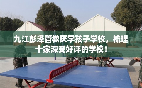 九江彭泽管教厌学孩子学校，梳理十家深受好评的学校！