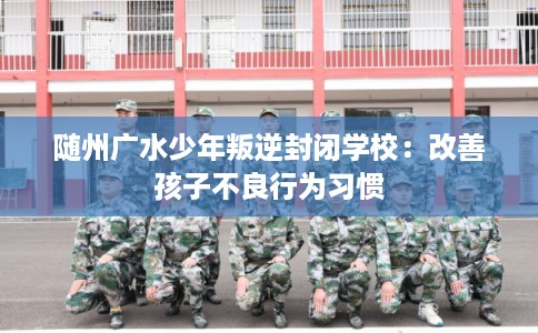 随州广水少年叛逆封闭学校：改善孩子不良行为习惯