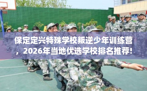 保定定兴特殊学校叛逆少年训练营，2026年当地优选学校排名推荐!