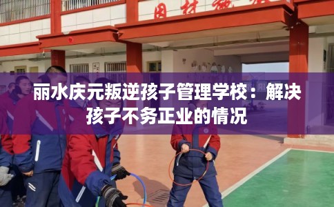 丽水庆元叛逆孩子管理学校：解决孩子不务正业的情况