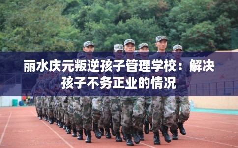 丽水庆元叛逆孩子管理学校：解决孩子不务正业的情况