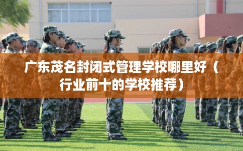 广东茂名封闭式管理学校哪里好（行业前十的学校推荐）